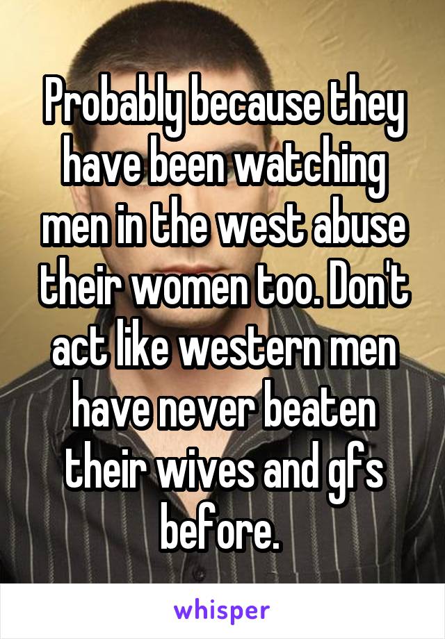 Probably because they have been watching men in the west abuse their women too. Don't act like western men have never beaten their wives and gfs before. 