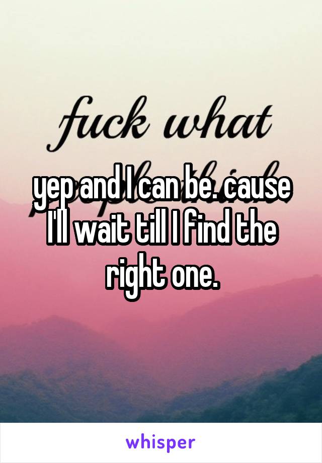 yep and I can be. cause I'll wait till I find the right one.