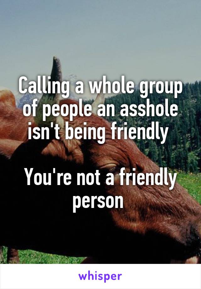 Calling a whole group of people an asshole isn't being friendly 

You're not a friendly person 