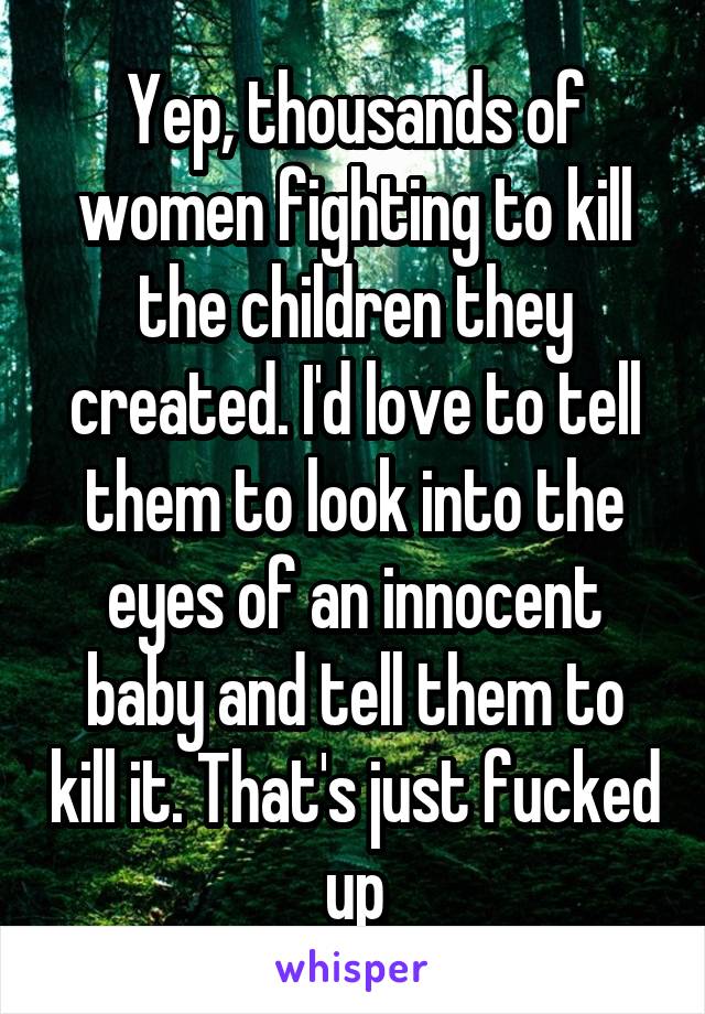 Yep, thousands of women fighting to kill the children they created. I'd love to tell them to look into the eyes of an innocent baby and tell them to kill it. That's just fucked up