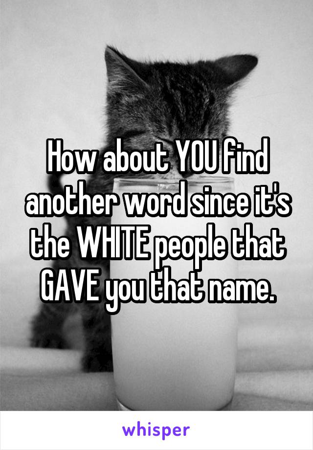 How about YOU find another word since it's the WHITE people that GAVE you that name.