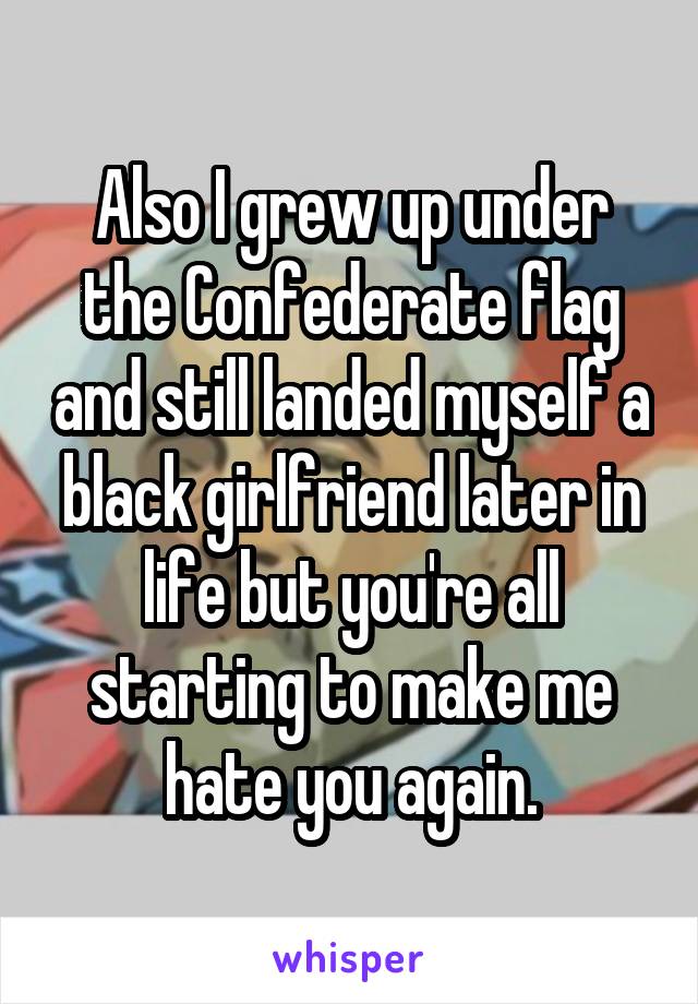 Also I grew up under the Confederate flag and still landed myself a black girlfriend later in life but you're all starting to make me hate you again.