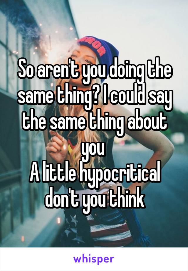 So aren't you doing the same thing? I could say the same thing about you 
A little hypocritical don't you think