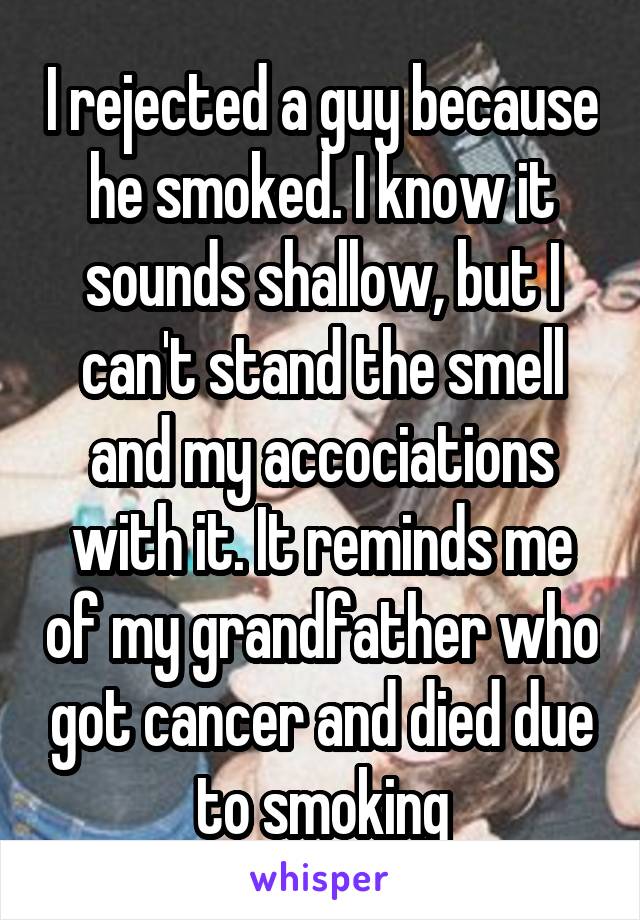 I rejected a guy because he smoked. I know it sounds shallow, but I can't stand the smell and my accociations with it. It reminds me of my grandfather who got cancer and died due to smoking