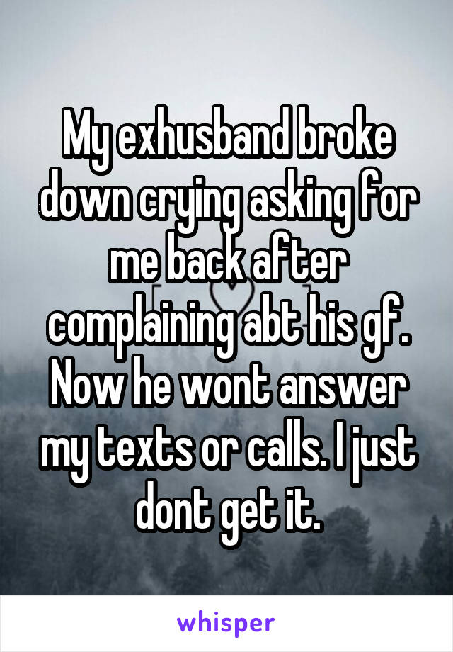 My exhusband broke down crying asking for me back after complaining abt his gf. Now he wont answer my texts or calls. I just dont get it.