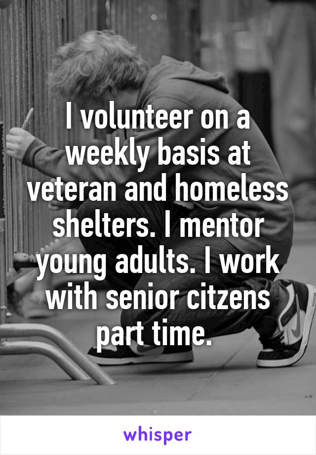 I volunteer on a weekly basis at veteran and homeless shelters. I mentor young adults. I work with senior citzens part time. 