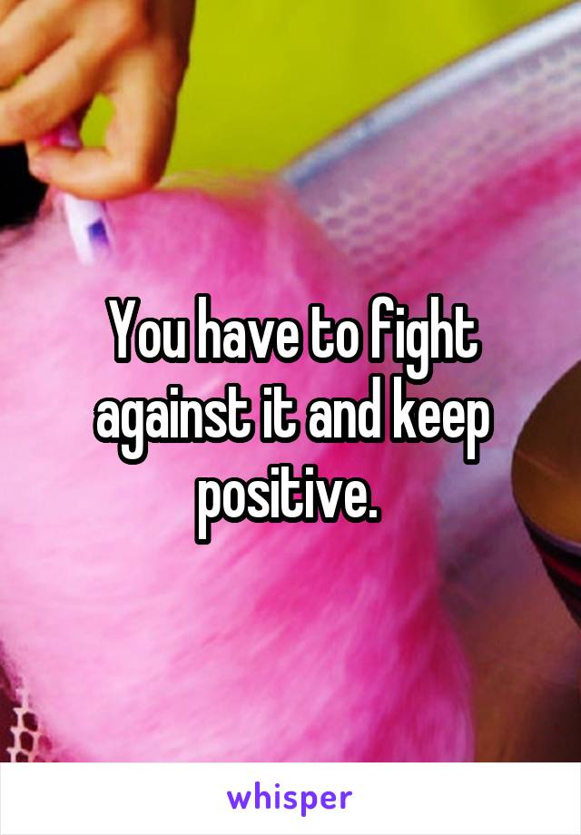 You have to fight against it and keep positive. 