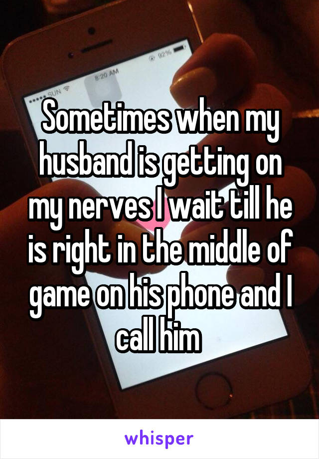 Sometimes when my husband is getting on my nerves I wait till he is right in the middle of game on his phone and I call him 