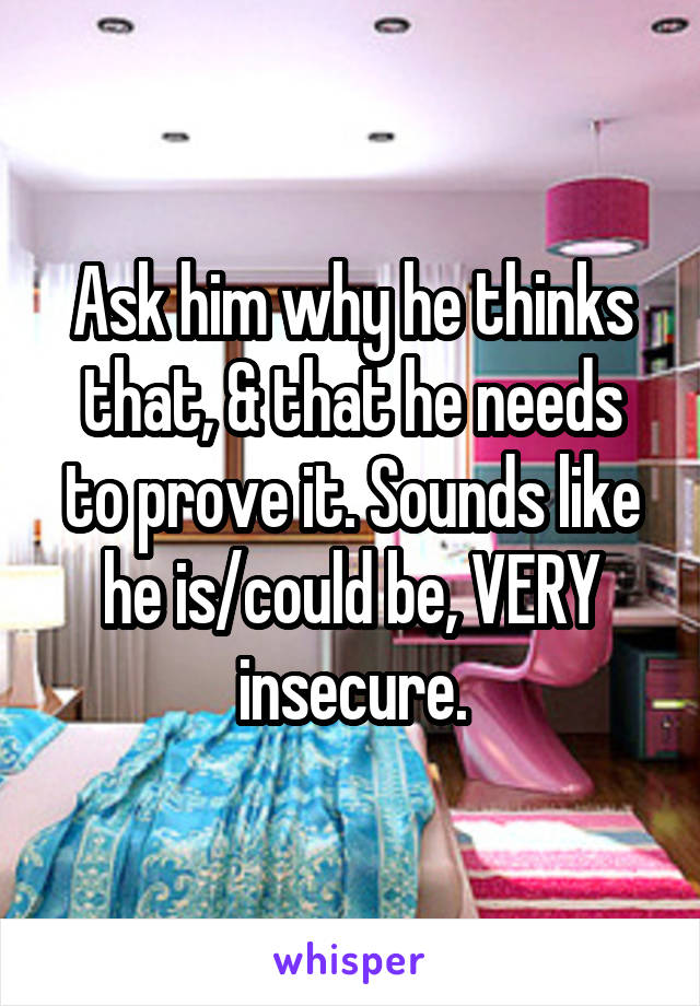 Ask him why he thinks that, & that he needs to prove it. Sounds like he is/could be, VERY insecure.