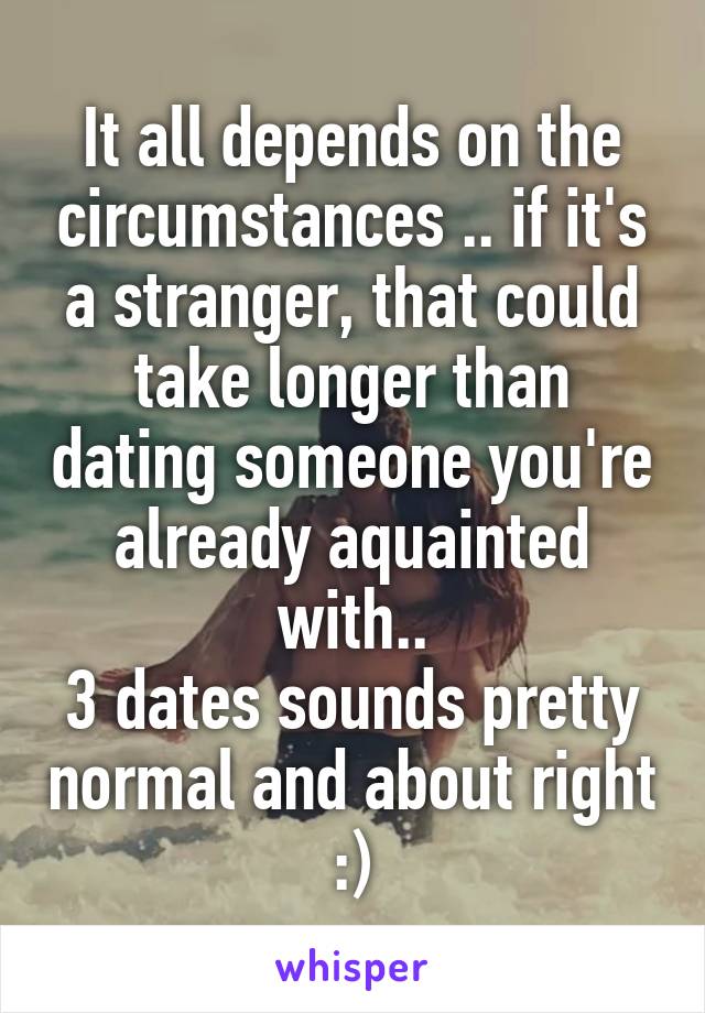 It all depends on the circumstances .. if it's a stranger, that could take longer than dating someone you're already aquainted with..
3 dates sounds pretty normal and about right :)