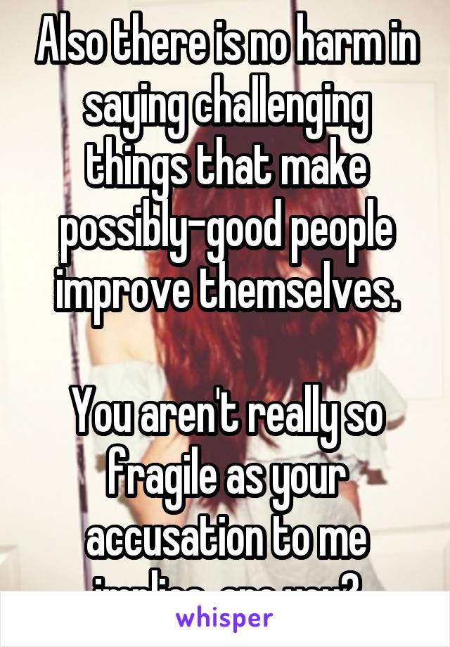 Also there is no harm in saying challenging things that make possibly-good people improve themselves.

You aren't really so fragile as your accusation to me implies, are you?