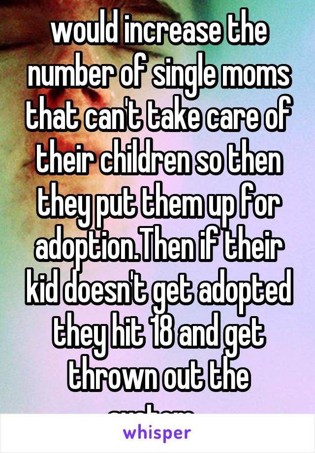 would increase the number of single moms that can't take care of their children so then they put them up for adoption.Then if their kid doesn't get adopted they hit 18 and get thrown out the system...