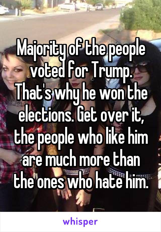 Majority of the people voted for Trump. That's why he won the elections. Get over it, the people who like him are much more than the ones who hate him.