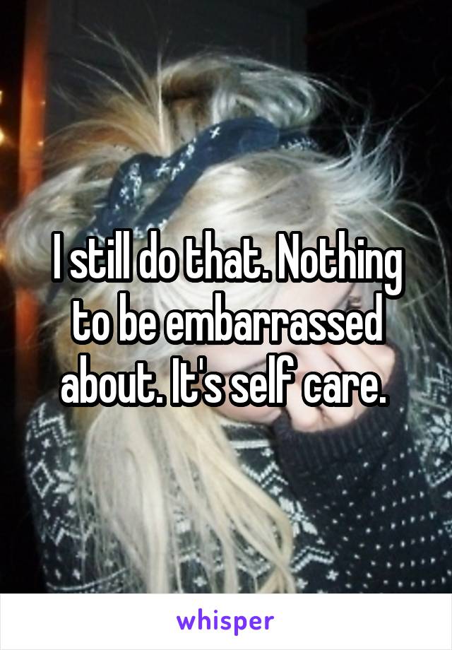 I still do that. Nothing to be embarrassed about. It's self care. 