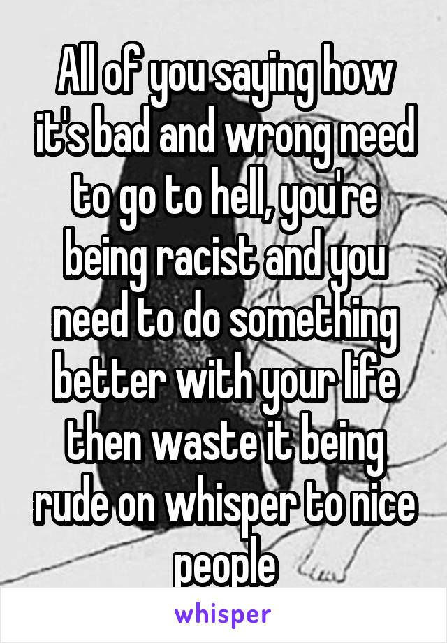 All of you saying how it's bad and wrong need to go to hell, you're being racist and you need to do something better with your life then waste it being rude on whisper to nice people