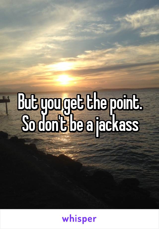 But you get the point. So don't be a jackass