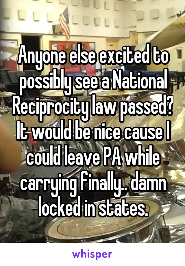 Anyone else excited to possibly see a National Reciprocity law passed? It would be nice cause I could leave PA while carrying finally.. damn locked in states.