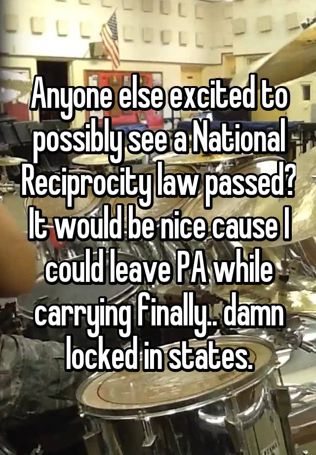 Anyone else excited to possibly see a National Reciprocity law passed? It would be nice cause I could leave PA while carrying finally.. damn locked in states.