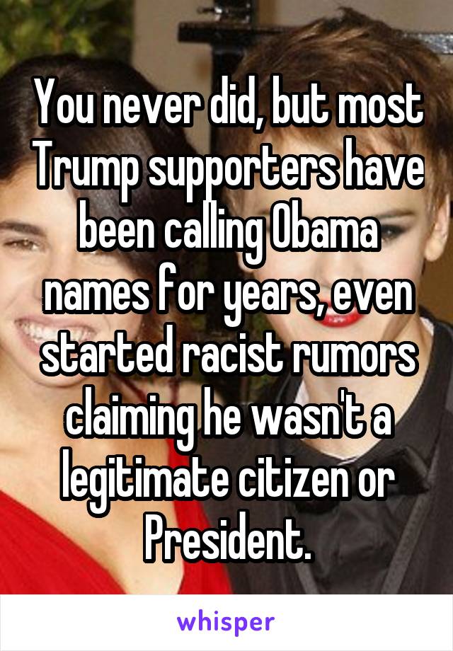 You never did, but most Trump supporters have been calling Obama names for years, even started racist rumors claiming he wasn't a legitimate citizen or President.