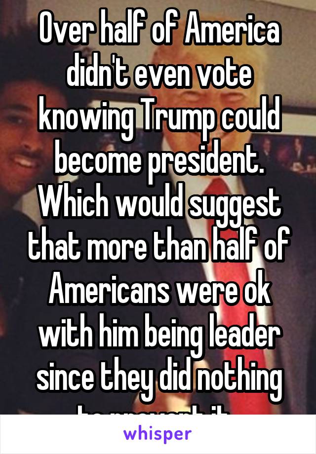 Over half of America didn't even vote knowing Trump could become president. Which would suggest that more than half of Americans were ok with him being leader since they did nothing to prevent it. 