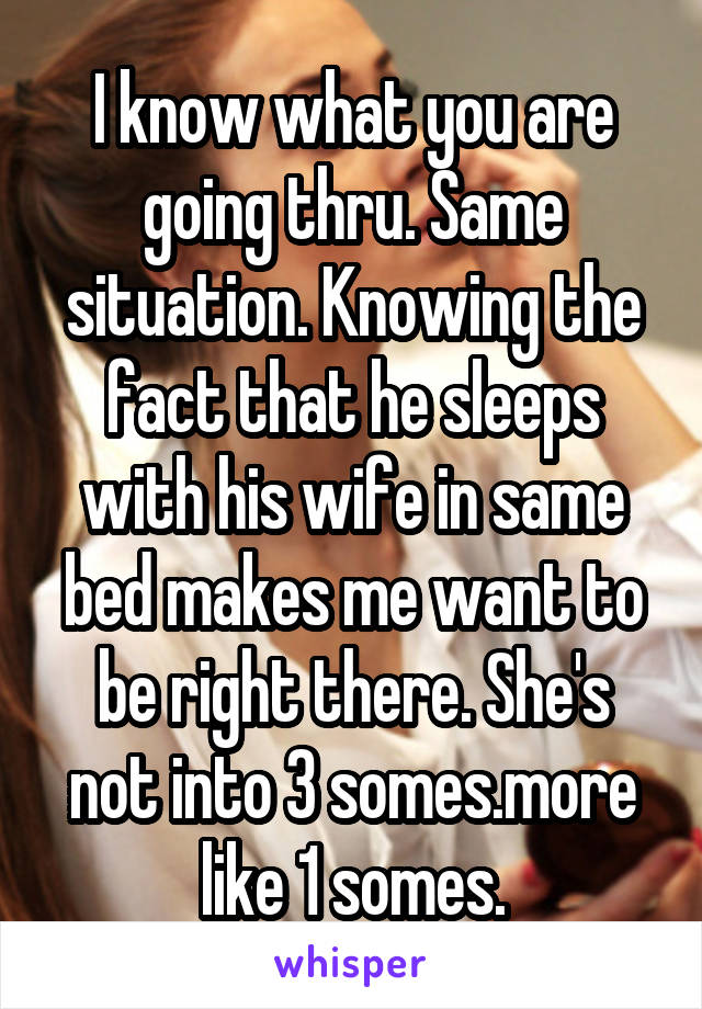 I know what you are going thru. Same situation. Knowing the fact that he sleeps with his wife in same bed makes me want to be right there. She's not into 3 somes.more like 1 somes.