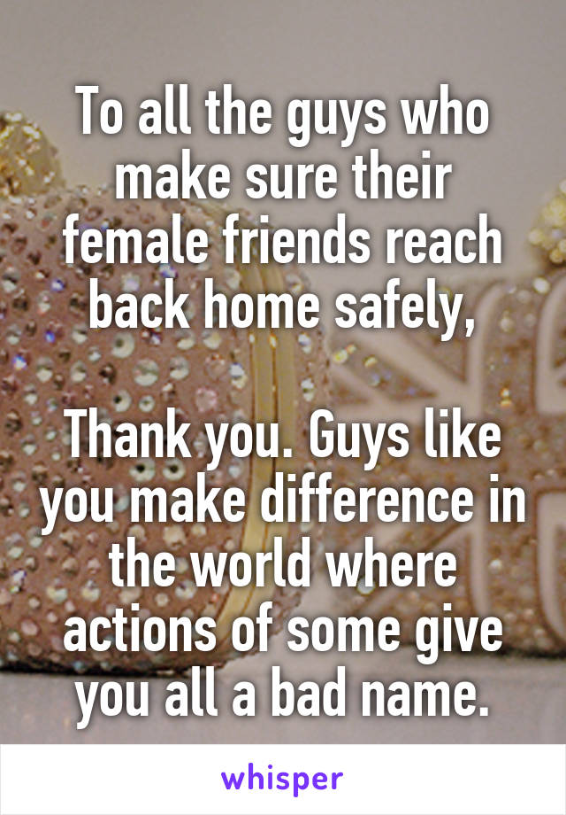 To all the guys who make sure their female friends reach back home safely,

Thank you. Guys like you make difference in the world where actions of some give you all a bad name.