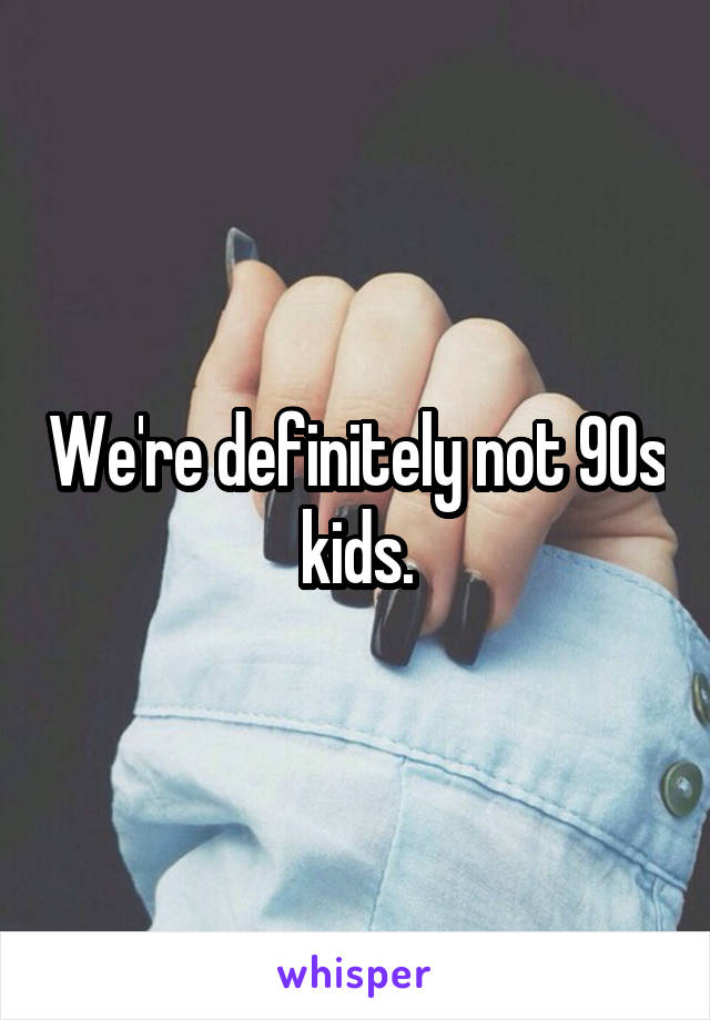 We're definitely not 90s kids.