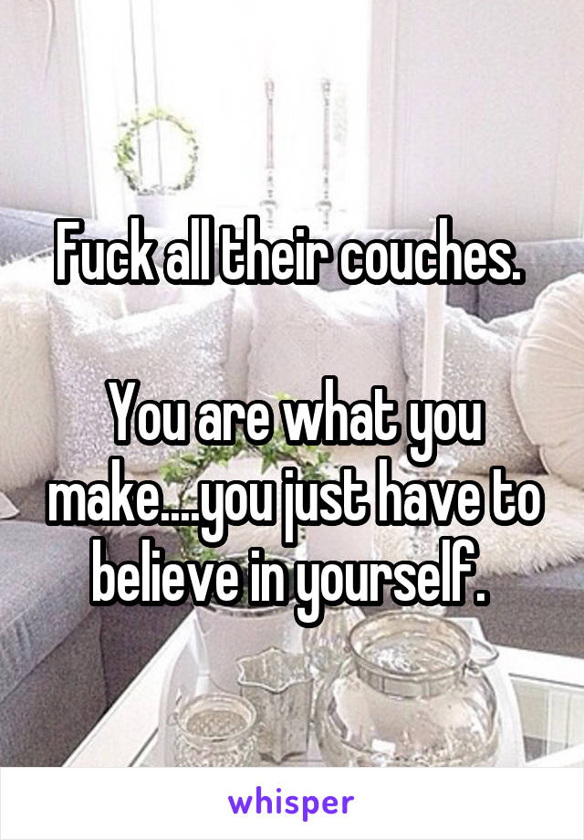 Fuck all their couches. 

You are what you make....you just have to believe in yourself. 