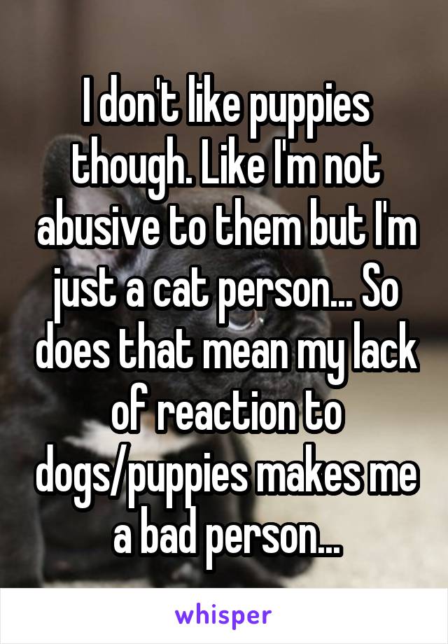 I don't like puppies though. Like I'm not abusive to them but I'm just a cat person... So does that mean my lack of reaction to dogs/puppies makes me a bad person...