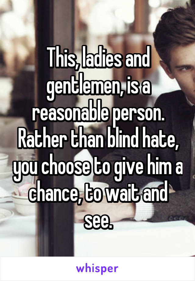 This, ladies and gentlemen, is a reasonable person. Rather than blind hate, you choose to give him a chance, to wait and see.