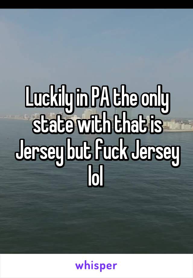 Luckily in PA the only state with that is Jersey but fuck Jersey lol 