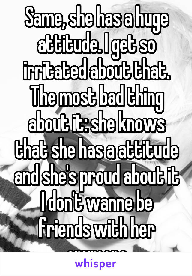 Same, she has a huge attitude. I get so irritated about that. The most bad thing about it: she knows that she has a attitude and she's proud about it
I don't wanne be friends with her anymore