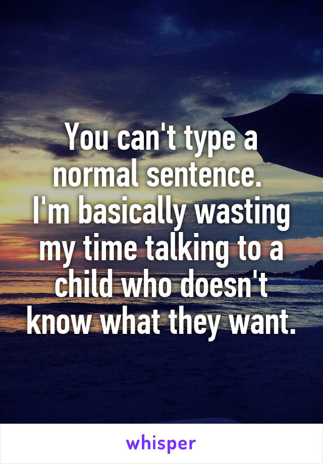 You can't type a normal sentence. 
I'm basically wasting my time talking to a child who doesn't know what they want.