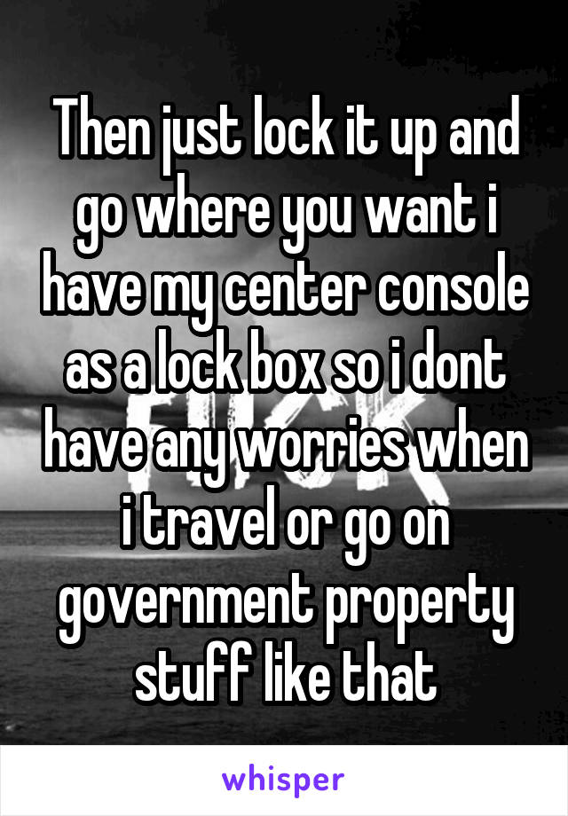 Then just lock it up and go where you want i have my center console as a lock box so i dont have any worries when i travel or go on government property stuff like that