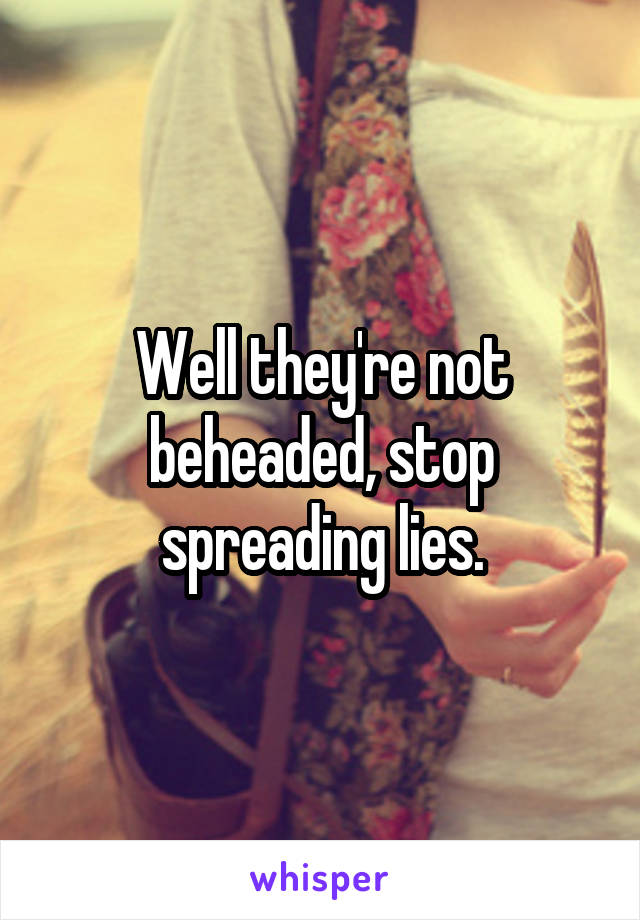 Well they're not beheaded, stop spreading lies.