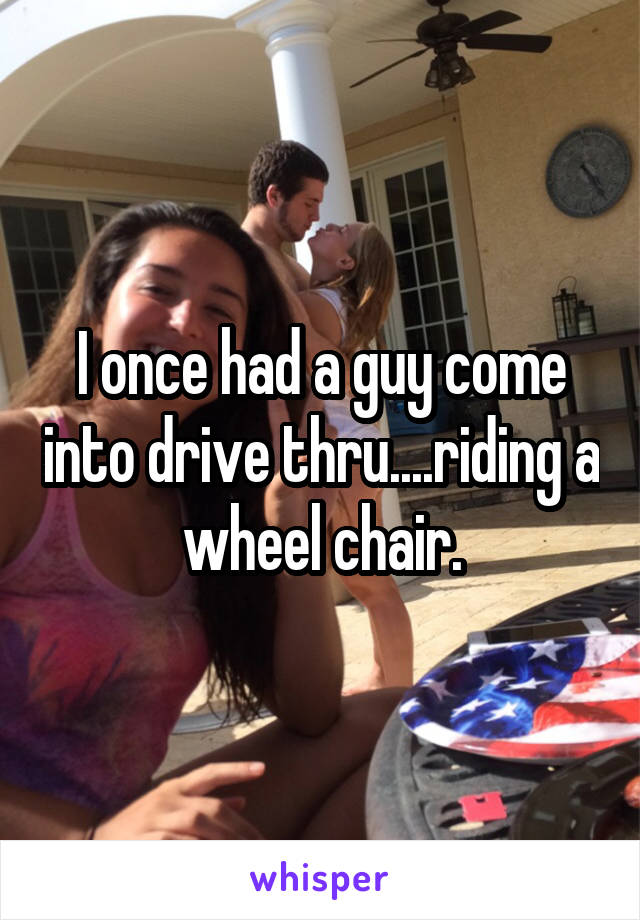 I once had a guy come into drive thru....riding a wheel chair.