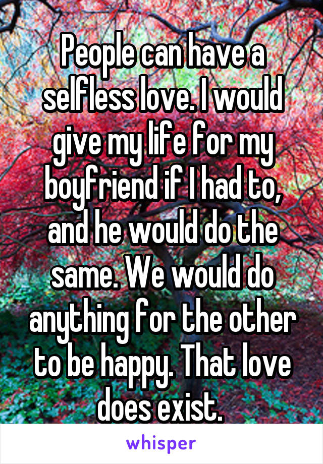 People can have a selfless love. I would give my life for my boyfriend if I had to, and he would do the same. We would do anything for the other to be happy. That love does exist. 