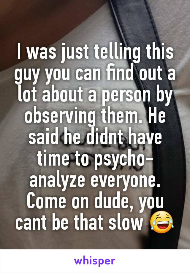 I was just telling this guy you can find out a lot about a person by observing them. He said he didnt have time to psycho-analyze everyone. Come on dude, you cant be that slow 😂