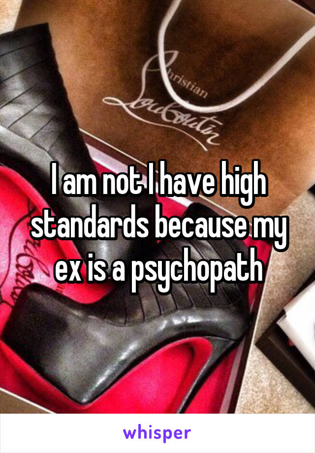 I am not I have high standards because my ex is a psychopath