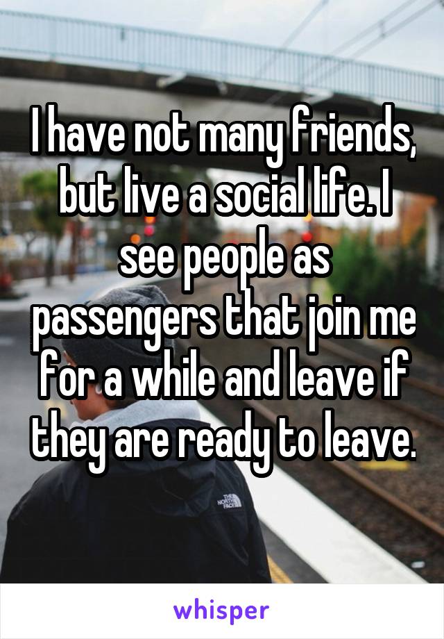 I have not many friends, but live a social life. I see people as passengers that join me for a while and leave if they are ready to leave. 