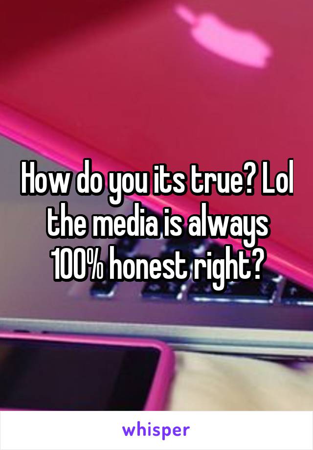 How do you its true? Lol the media is always 100% honest right?