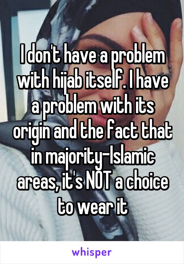 I don't have a problem with hijab itself. I have a problem with its origin and the fact that in majority-Islamic areas, it's NOT a choice to wear it