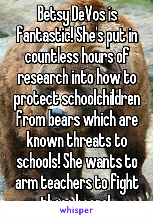 Betsy DeVos is fantastic! She's put in countless hours of research into how to protect schoolchildren from bears which are known threats to schools! She wants to arm teachers to fight these bears! 