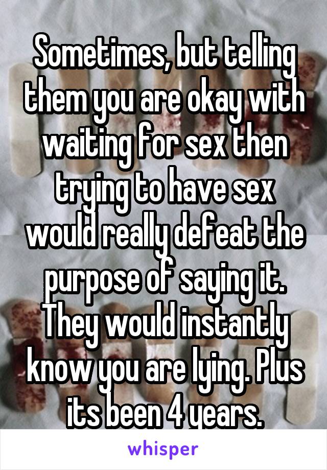 Sometimes, but telling them you are okay with waiting for sex then trying to have sex would really defeat the purpose of saying it. They would instantly know you are lying. Plus its been 4 years.