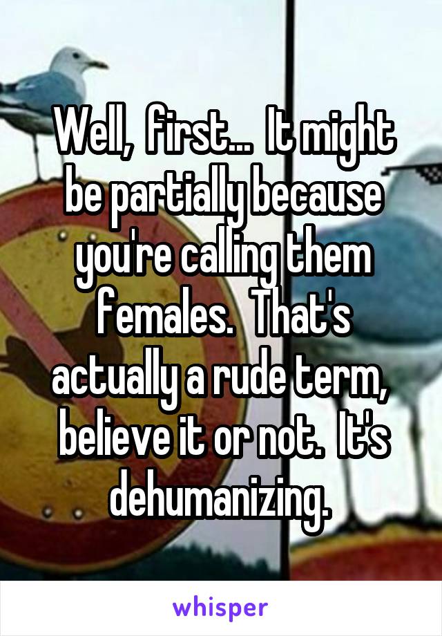 Well,  first...  It might be partially because you're calling them females.  That's actually a rude term,  believe it or not.  It's dehumanizing. 