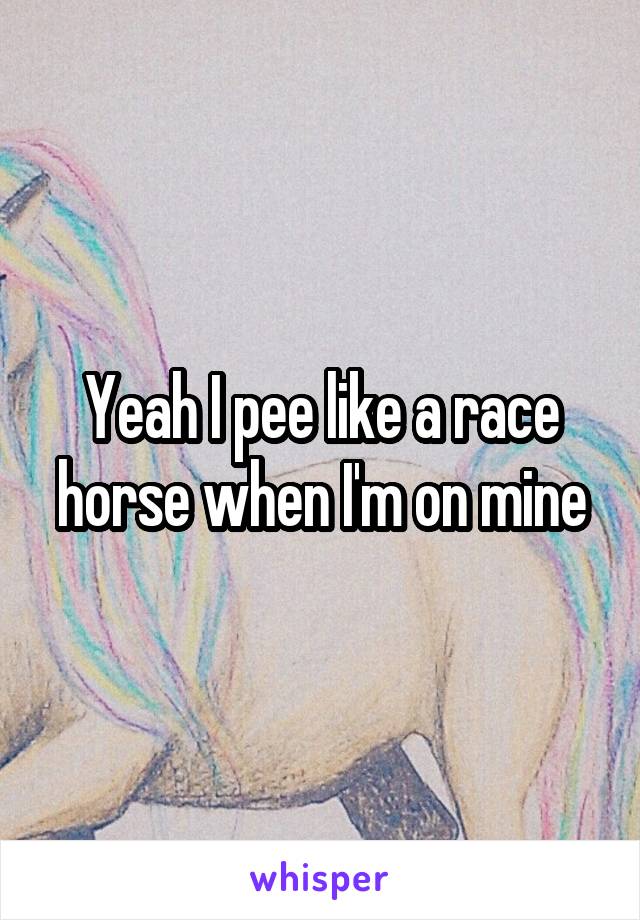 Yeah I pee like a race horse when I'm on mine