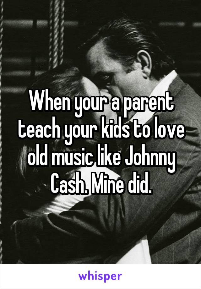 When your a parent teach your kids to love old music like Johnny Cash. Mine did.