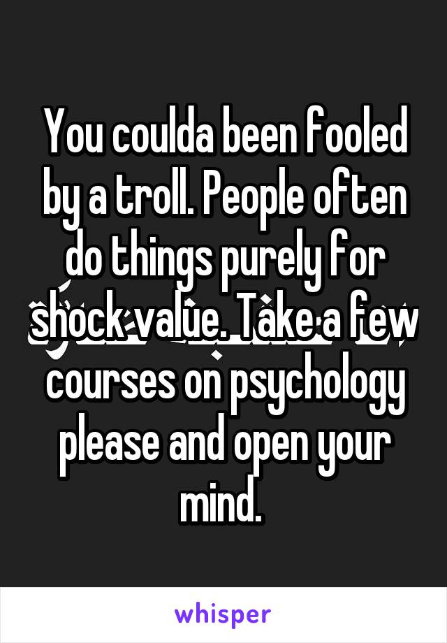 You coulda been fooled by a troll. People often do things purely for shock value. Take a few courses on psychology please and open your mind. 