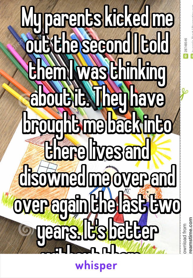 My parents kicked me out the second I told them I was thinking about it. They have brought me back into there lives and disowned me over and over again the last two years. It's better without them....