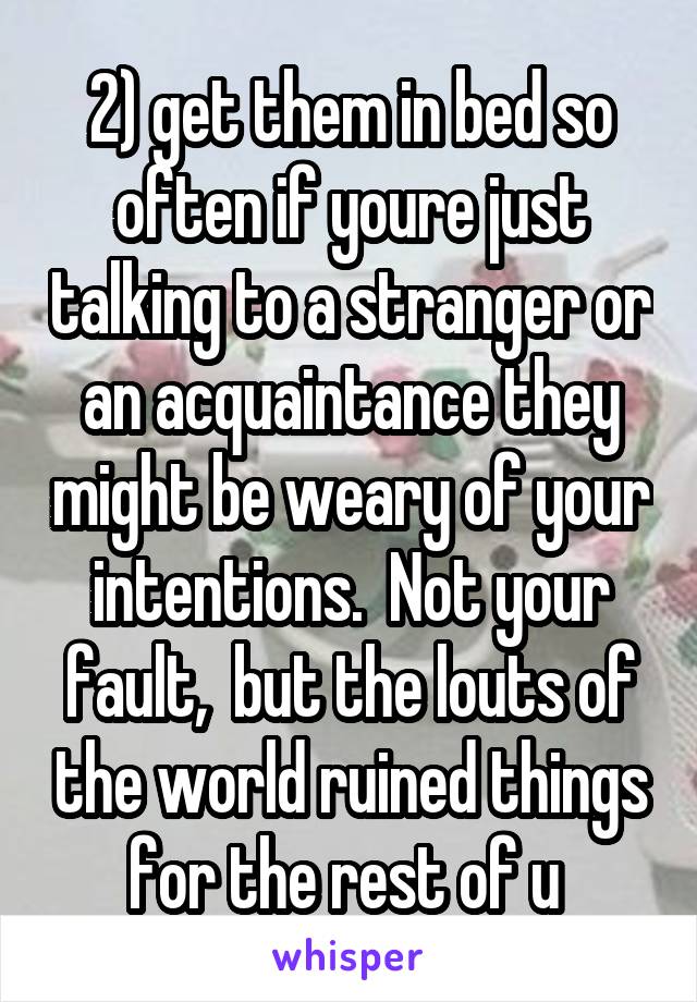 2) get them in bed so often if youre just talking to a stranger or an acquaintance they might be weary of your intentions.  Not your fault,  but the louts of the world ruined things for the rest of u 